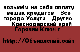 возьмём на себя оплату ваших кредитов - Все города Услуги » Другие   . Краснодарский край,Горячий Ключ г.